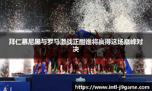 拜仁慕尼黑与罗马激战正酣谁将赢得这场巅峰对决